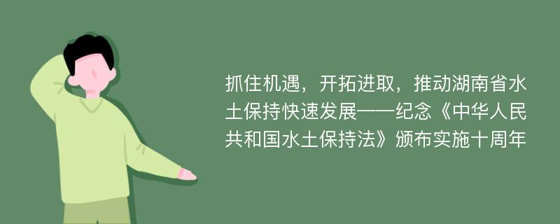 抓住机遇，开拓进取，推动湖南省水土保持快速发展——纪念《中华人民共和国水土保持法》颁布实施十周年
